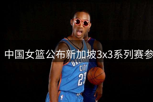 中国女篮公布新加坡3x3系列赛参赛阵容 四将出征
