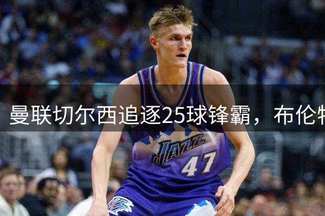 曼联切尔西追逐25球锋霸，布伦特福德坚决不卖能撑多久？