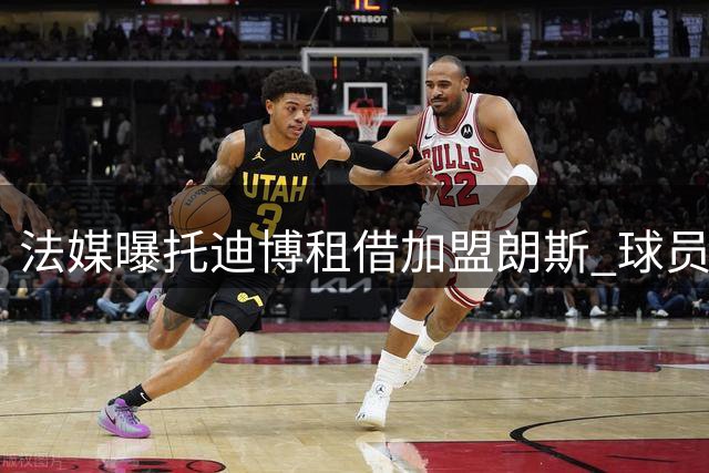 法媒曝托迪博租借加盟朗斯 球员主动降薪成关键