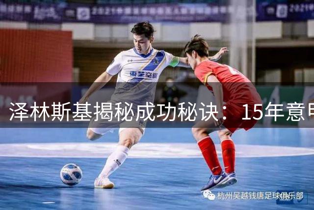泽林斯基揭秘成功秘诀：15年意甲坚守源于热爱 刻苦训练铸造双足均衡