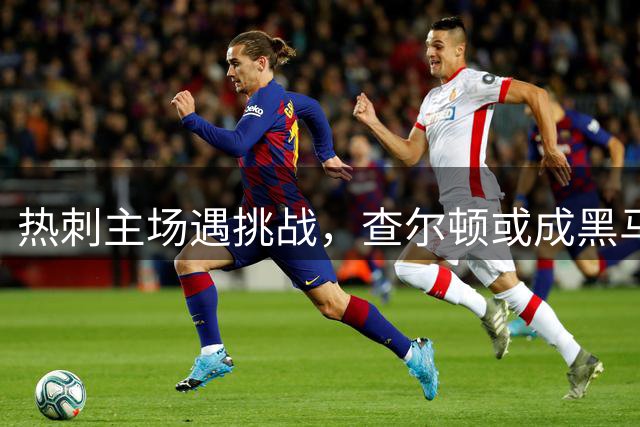 热刺主场遇挑战，查尔顿或成黑马