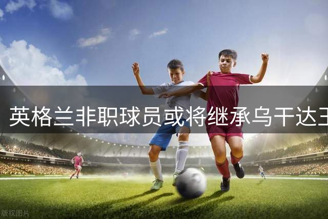 英格兰非职球员或将继承乌干达王位