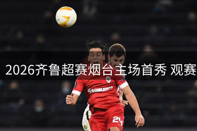 2026齐鲁超赛烟台主场首秀 观赛礼包及入场须知全解析